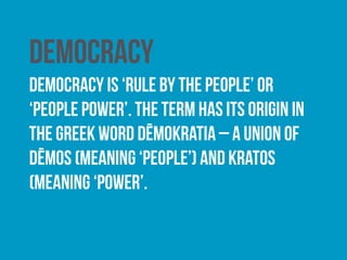 Direct democracy
Under a direct model of democracy, citizens are afforded
a direct input into the policy-making process. In western
democracies, a degree of direct democracy is often
achieved through the use of referendums, where citizens
are given the opportunity to vote on whether a specific
proposal is adopted or rejected.
 