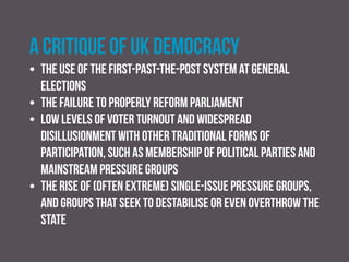 A critique of UK democracy
• the absence of a complete separation of powers and the
tendency towards executive dominance
• the transfer of government power away from elected
bodies, particularly local government, towards unelected
quangos and free-standing agencies
• the absence of a properly drafted bill of rights
incorporated within a codified and entrenched constitution
 