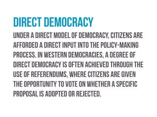 Representative democracy
In a representative (or indirect democracy), citizens elect
representatives who enact laws on their behalf. Under the
representative model there is no obligation on the part of
those elected to seek further approval from citizens before
they introduce new policies. Representatives are held
accountable through the ballot box at the next election.
 