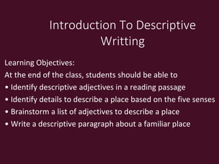 Introduction To Descriptive
Writting
Learning Objectives:
At the end of the class, students should be able to
• Identify descriptive adjectives in a reading passage
• Identify details to describe a place based on the five senses
• Brainstorm a list of adjectives to describe a place
• Write a descriptive paragraph about a familiar place
 