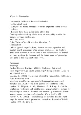 Week 1 - Discussion
Leadership in Human Service Profession
In this initial post:
· Analyze the basic concepts or terms explored in the week’s
readings.
· Explain how these definitions affect the
framing/understanding of the state of leadership within the
human services profession.
350- 400 words
Point Value of this Discussion Question: 5
Introduction
Unlike typical organizations, human services agencies and
mental health programs offer unique challenges for leaders.
This week we take a closer look at the complexities of human
services settings for leaders and the importance of promoting
self-care at the organizational level.
Resources
Readings
Co-Intelligence Institute. (2003). Dialogue. Retrieved
from http://www.co-intelligence.org/P-dialogue.html (Links to
an external site.)
George, B. (2015). The power of mindful leadership. Huffington
Post. Retrieved from
http://www.huffingtonpost.com/bill-george/the-power-of-
mindful-lead_b_7878482.html (Links to an external site.)
Harker, R., Pidgeon, A. M., Klaassen, F., & King, S. (2016).
Exploring resilience and mindfulness as preventative factors for
psychological distress burnout and secondary traumatic stress
among human service professionals. Work, 54(3), 631
Power, A. K. (2010). Transforming the nation's health: Next
steps in mental health promotion. American Journal of Public
Health, 100(12), 2343-6.
 
