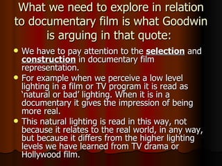 What we need to explore in relation to documentary film is what Goodwin is arguing in that quote:  We have to pay attention to the  selection  and  construction  in documentary film representation. For example when we perceive a low level lighting in a film or TV program it is read as ‘natural or bad’ lighting. When it is in a documentary it gives the impression of being more real. This natural lighting is read in this way, not because it relates to the real world, in any way, but because it differs from the higher lighting levels we have learned from TV drama or Hollywood film. 