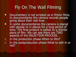 Fly On The Wall Filming Documentary is not scripted as in fiction films. In documentaries the camera records people going about their real lives In some documentaries the camera is placed with people or in places for a long period of time. The final product is edited to a shorter piece of film. We can see there are TWO aspects of the SELECTION PROCESS. In the production phase-When to film? In the postproduction phase-What to edit in or not? 