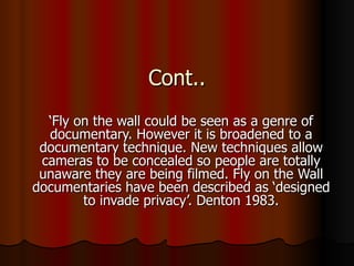 Cont.. ‘ Fly on the wall could be seen as a genre of documentary. However it is broadened to a documentary technique. New techniques allow cameras to be concealed so people are totally unaware they are being filmed. Fly on the Wall documentaries have been described as ‘designed to invade privacy’. Denton 1983. 