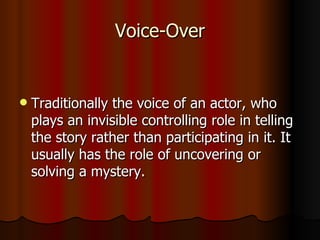 Voice-Over Traditionally the voice of an actor, who plays an invisible controlling role in telling the story rather than participating in it. It usually has the role of uncovering or solving a mystery. 