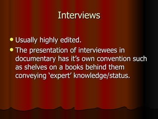Interviews Usually highly edited. The presentation of interviewees in documentary has it’s own convention such as shelves on a books behind them conveying ‘expert’ knowledge/status. 