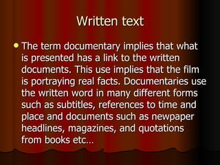 Written text The term documentary implies that what is presented has a link to the written documents. This use implies that the film is portraying real facts. Documentaries use the written word in many different forms such as subtitles, references to time and place and documents such as newpaper headlines, magazines, and quotations from books etc… 