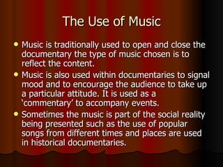 The Use of Music Music is traditionally used to open and close the documentary the type of music chosen is to reflect the content. Music is also used within documentaries to signal mood and to encourage the audience to take up a particular attitude. It is used as a ‘commentary’ to accompany events. Sometimes the music is part of the social reality being presented such as the use of popular songs from different times and places are used in historical documentaries. 