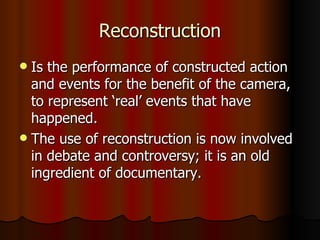 Reconstruction Is the performance of constructed action and events for the benefit of the camera, to represent ‘real’ events that have happened. The use of reconstruction is now involved in debate and controversy; it is an old ingredient of documentary. 