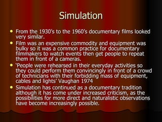 Simulation From the 1930’s to the 1960’s documentary films looked very similar. Film was an expensive commodity and equipment was bulky so it was a common practice for documentary filmmakers to watch events then get people to repeat them in front of a cameras. ‘ People were rehearsed in their everyday activities so they could perform them convincingly in front of a crowd of technicians with their forbidding mass of equipment, cables and lights’ Vaughan 1974 Simulation has continued as a documentary tradition although it has come under increased criticism, as the possibilities for more direct and naturalistic observations have become increasingly possible. 