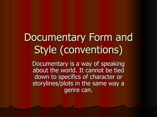 Documentary Form and Style (conventions) Documentary is a way of speaking about the world. It cannot be tied down to specifics of character or storylines/plots in the same way a genre can. 