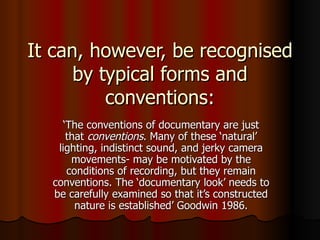 It can, however, be recognised by typical forms and conventions: ‘ The conventions of documentary are just that  conventions . Many of these ‘natural’ lighting, indistinct sound, and jerky camera movements- may be motivated by the conditions of recording, but they remain conventions. The ‘documentary look’ needs to be carefully examined so that it’s constructed nature is established’ Goodwin 1986. 