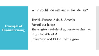 Example of
Brainstorming
What would I do with one million dollars?
Travel--Europe, Asia, S. America
Pay off our house
Share--give a scholarship, donate to charities
Buy a lot of books!
Invest/save and let the interest grow
 