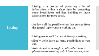 Listing
 Listing is a process of generating a lot of
information within a short time by generating
some broad ideas and then building on those
associations for more detail.
 Jot down all the possible terms that emerge from
the general topic you are working on.
 Listing works well for descriptive-type writing.
 Simply write down as many possibilities as you
can.
 Note: do not write single words rather write a
phrase/clause covering only 1 idea in each point
 