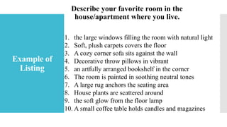 Example of
Listing
Describe your favorite room in the
house/apartment where you live.
1. the large windows filling the room with natural light
2. Soft, plush carpets covers the floor
3. A cozy corner sofa sits against the wall
4. Decorative throw pillows in vibrant
5. an artfully arranged bookshelf in the corner
6. The room is painted in soothing neutral tones
7. A large rug anchors the seating area
8. House plants are scattered around
9. the soft glow from the floor lamp
10. A small coffee table holds candles and magazines
 