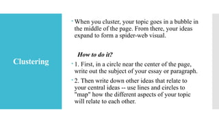 Clustering
 When you cluster, your topic goes in a bubble in
the middle of the page. From there, your ideas
expand to form a spider-web visual.
How to do it?
 1. First, in a circle near the center of the page,
write out the subject of your essay or paragraph.
 2. Then write down other ideas that relate to
your central ideas -- use lines and circles to
"map" how the different aspects of your topic
will relate to each other.
 