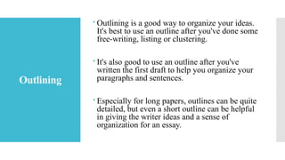 Outlining
 Outlining is a good way to organize your ideas.
It's best to use an outline after you've done some
free-writing, listing or clustering.
 It's also good to use an outline after you've
written the first draft to help you organize your
paragraphs and sentences.
 Especially for long papers, outlines can be quite
detailed, but even a short outline can be helpful
in giving the writer ideas and a sense of
organization for an essay.
 