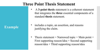 • A 3-point thesis statement is a coherent statement
that integrates the three essential components of a
standard thesis statement.
• includes a topic, an assertion, and reasons
justifying the claim.
• Thesis statement = Narrowed topic + Main point +
First supporting reason/idea + Second supporting
reason/idea + Third supporting reason/idea
Three Point Thesis Statement
Example
 