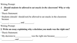 Practice
Writing Prompt:
1. Should students be allowed to eat snacks in the classroom? Why or why
not?
 Thesis Statement:
 Students (should / should not) be allowed to eat snacks in the classroom
because
 ______, _________, and ________.
Writing Prompt:
2. Write an essay explaining why a decision you made was the right one?
 Thesis Statement:
 My decision to______________ was the right one because___________,
 ___________, and ____________.
 