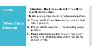 Practice  Instructions: Read the points and write a three
point thesis statement.
 Topic: Young people should pay attention to politics.
A. Young people are intelligent enough to understand
what’s going on.
B. Politics affects everyone’s lives, including young
people’s.
C. Paying attention to politics now will help young
people to be informed citizens when they are old
enough to vote.
3-Point Thesis
Statement
 