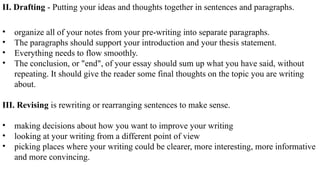 II. Drafting - Putting your ideas and thoughts together in sentences and paragraphs.
• organize all of your notes from your pre-writing into separate paragraphs.
• The paragraphs should support your introduction and your thesis statement.
• Everything needs to flow smoothly.
• The conclusion, or "end", of your essay should sum up what you have said, without
repeating. It should give the reader some final thoughts on the topic you are writing
about.
III. Revising is rewriting or rearranging sentences to make sense.
• making decisions about how you want to improve your writing
• looking at your writing from a different point of view
• picking places where your writing could be clearer, more interesting, more informative
and more convincing.
 
