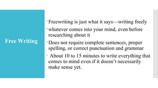 Free-Writing
Freewriting is just what it says—writing freely
whatever comes into your mind, even before
researching about it
Does not require complete sentences, proper
spelling, or correct punctuation and grammar
 About 10 to 15 minutes to write everything that
comes to mind even if it doesn’t necessarily
make sense yet.
Free Writing
 
