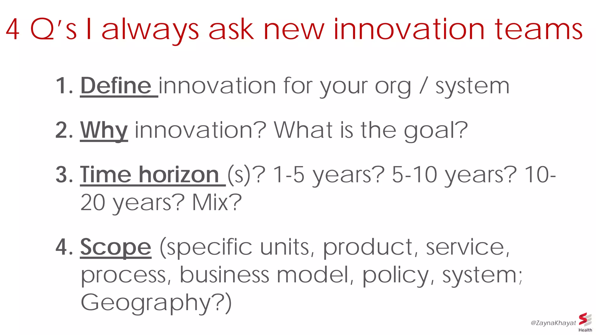 4 Q’s I always ask new innovation teams
1. Define innovation for your org / system
2. Why innovation? What is the goal?
3. Time horizon (s)? 1-5 years? 5-10 years? 10-
20 years? Mix?
4. Scope (specific units, product, service,
process, business model, policy, system;
Geography?)
@ZaynaKhayat
 