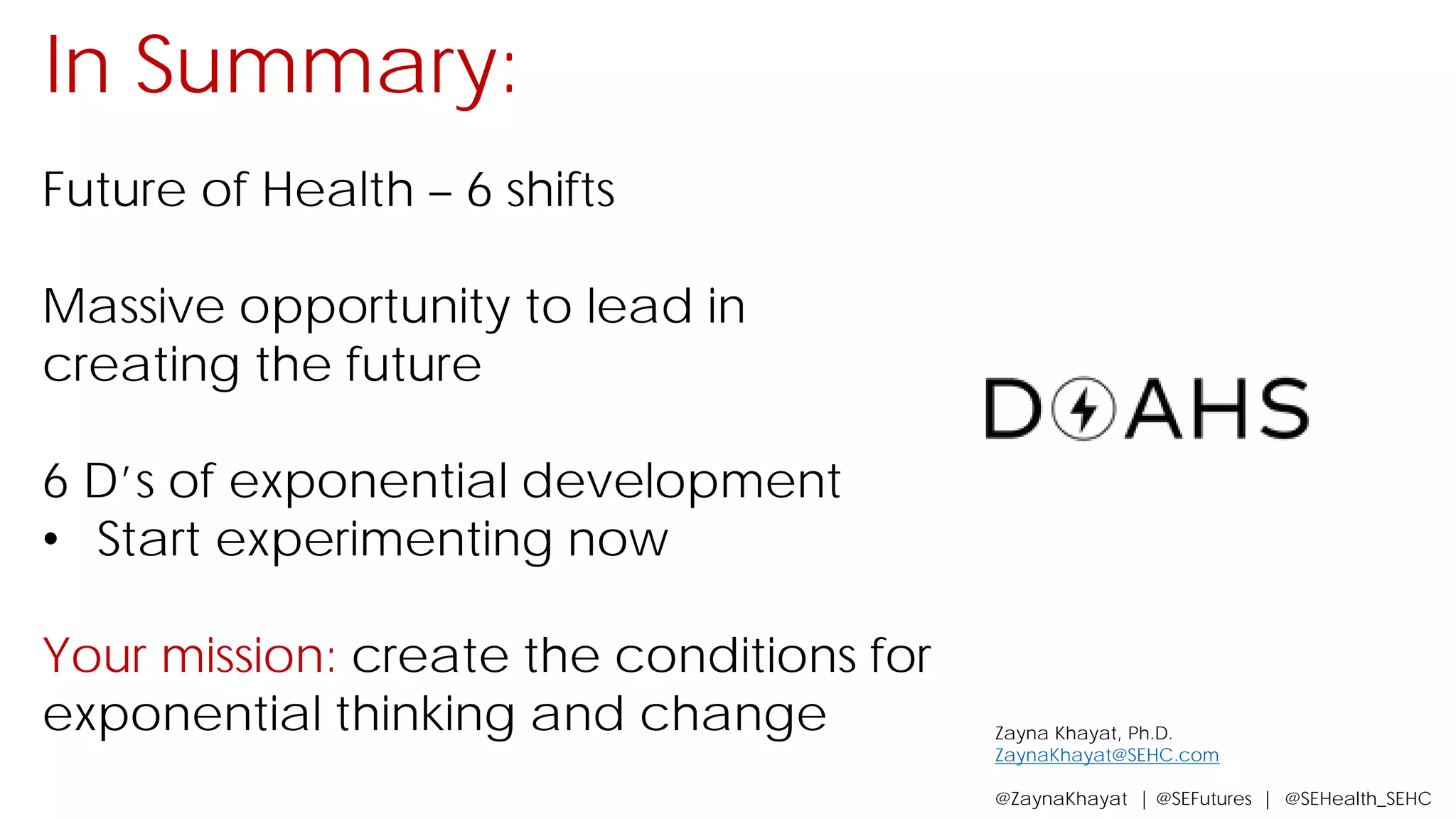 In Summary:
Future of Health – 6 shifts
Massive opportunity to lead in
creating the future
6 D’s of exponential development
• Start experimenting now
Your mission: create the conditions for
exponential thinking and change Zayna Khayat, Ph.D.
ZaynaKhayat@SEHC.com
@ZaynaKhayat | @SEFutures | @SEHealth_SEHC
 