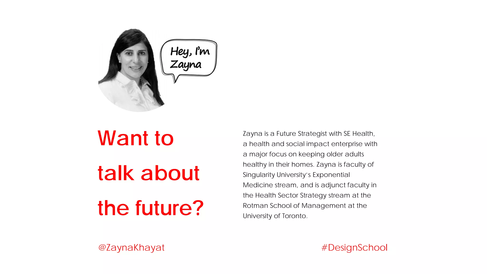 Zayna is a Future Strategist with SE Health,
a health and social impact enterprise with
a major focus on keeping older adults
healthy in their homes. Zayna is faculty of
Singularity University’s Exponential
Medicine stream, and is adjunct faculty in
the Health Sector Strategy stream at the
Rotman School of Management at the
University of Toronto.
Want to
talk about
the future?
#DesignSchool@ZaynaKhayat
 