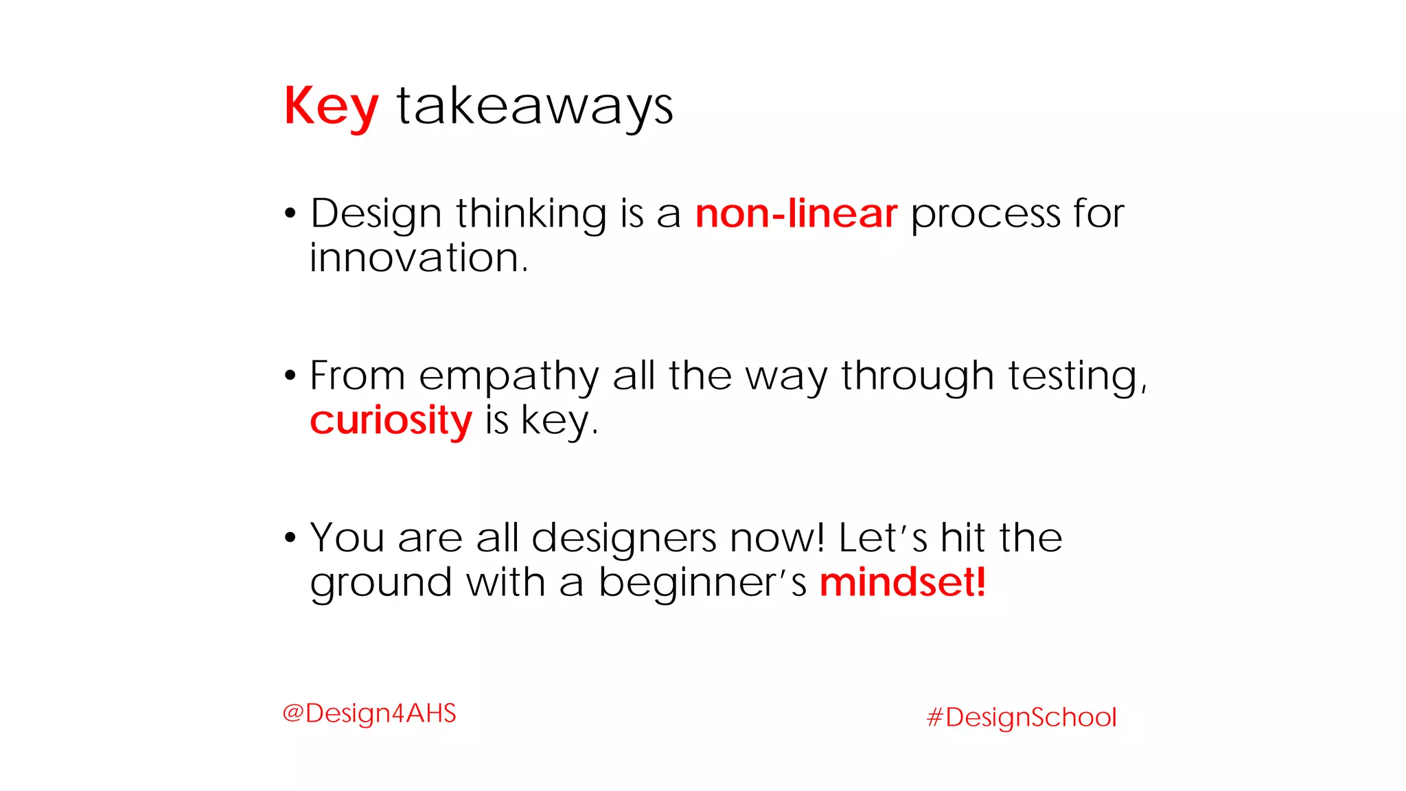 • Design thinking is a non-linear process for
innovation.
• From empathy all the way through testing,
curiosity is key.
• You are all designers now! Let’s hit the
ground with a beginner’s mindset!
Key takeaways
#DesignSchool@Design4AHS
 