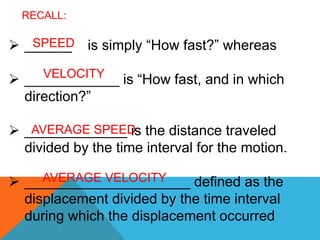  ______ is simply “How fast?” whereas
 ____________ is “How fast, and in which
direction?”
 _____________ is the distance traveled
divided by the time interval for the motion.
 _____________________ defined as the
displacement divided by the time interval
during which the displacement occurred
RECALL:
SPEED
VELOCITY
AVERAGE SPEED
AVERAGE VELOCITY
 