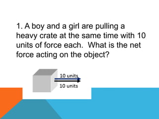 1. A boy and a girl are pulling a
heavy crate at the same time with 10
units of force each. What is the net
force acting on the object?
 