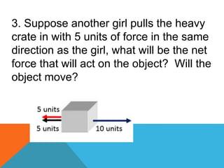 3. Suppose another girl pulls the heavy
crate in with 5 units of force in the same
direction as the girl, what will be the net
force that will act on the object? Will the
object move?
 