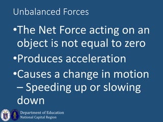 Unbalanced Forces
•The Net Force acting on an
object is not equal to zero
•Produces acceleration
•Causes a change in motion
– Speeding up or slowing
down
Department of Education
National Capital Region
 