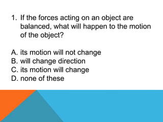 1. If the forces acting on an object are
balanced, what will happen to the motion
of the object?
A. its motion will not change
B. will change direction
C. its motion will change
D. none of these
 