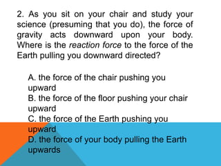 2. As you sit on your chair and study your
science (presuming that you do), the force of
gravity acts downward upon your body.
Where is the reaction force to the force of the
Earth pulling you downward directed?
A. the force of the chair pushing you
upward
B. the force of the floor pushing your chair
upward
C. the force of the Earth pushing you
upward
D. the force of your body pulling the Earth
upwards
 