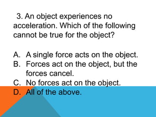 3. An object experiences no
acceleration. Which of the following
cannot be true for the object?
A. A single force acts on the object.
B. Forces act on the object, but the
forces cancel.
C. No forces act on the object.
D. All of the above.
 