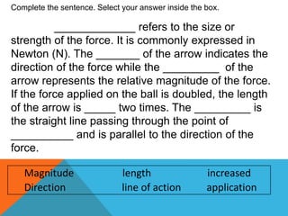 Magnitude length increased
Direction line of action application
Complete the sentence. Select your answer inside the box.
_____________ refers to the size or
strength of the force. It is commonly expressed in
Newton (N). The _______ of the arrow indicates the
direction of the force while the _________ of the
arrow represents the relative magnitude of the force.
If the force applied on the ball is doubled, the length
of the arrow is _____ two times. The _________ is
the straight line passing through the point of
__________ and is parallel to the direction of the
force.
 