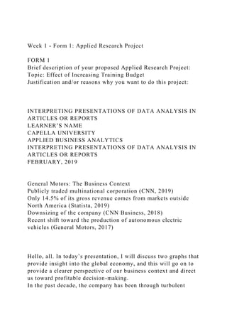 Week 1 - Form 1: Applied Research Project
FORM 1
Brief description of your proposed Applied Research Project:
Topic: Effect of Increasing Training Budget
Justification and/or reasons why you want to do this project:
INTERPRETING PRESENTATIONS OF DATA ANALYSIS IN
ARTICLES OR REPORTS
LEARNER’S NAME
CAPELLA UNIVERSITY
APPLIED BUSINESS ANALYTICS
INTERPRETING PRESENTATIONS OF DATA ANALYSIS IN
ARTICLES OR REPORTS
FEBRUARY, 2019
General Motors: The Business Context
Publicly traded multinational corporation (CNN, 2019)
Only 14.5% of its gross revenue comes from markets outside
North America (Statista, 2019)
Downsizing of the company (CNN Business, 2018)
Recent shift toward the production of autonomous electric
vehicles (General Motors, 2017)
Hello, all. In today’s presentation, I will discuss two graphs that
provide insight into the global economy, and this will go on to
provide a clearer perspective of our business context and direct
us toward profitable decision-making.
In the past decade, the company has been through turbulent
 