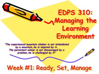 EDPS 310:
Managing the
Learning
Environment
“The experienced mountain climber is not intimidated
by a mountain…he is inspired by it.
The persistent winner is not discouraged by a
problem…he is challenged by it”
Week #1: Ready, Set, Manage
 