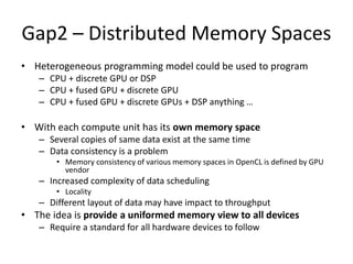 Gap2 – Distributed Memory Spaces
• Heterogeneous programming model could be used to program
– CPU + discrete GPU or DSP
– CPU + fused GPU + discrete GPU
– CPU + fused GPU + discrete GPUs + DSP anything …
• With each compute unit has its own memory space
– Several copies of same data exist at the same time
– Data consistency is a problem
• Memory consistency of various memory spaces in OpenCL is defined by GPU
vendor
– Increased complexity of data scheduling
• Locality
– Different layout of data may have impact to throughput
• The idea is provide a uniformed memory view to all devices
– Require a standard for all hardware devices to follow
 