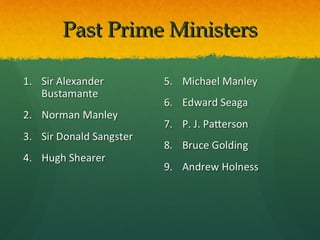 Past Prime Ministers

1. Sir Alexander         5. Michael Manley
   Bustamante
                         6. Edward Seaga
2. Norman Manley
                         7. P. J. Patterson
3. Sir Donald Sangster
                         8. Bruce Golding
4. Hugh Shearer
                         9. Andrew Holness
 