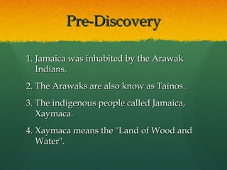 Pre-Discovery

1. Jamaica was inhabited by the Arawak
   Indians.
2. The Arawaks are also know as Taínos.
3. The indigenous people called
   Jamaica, Xaymaca.
4. Xaymaca means the "Land of Wood and
   Water".
 