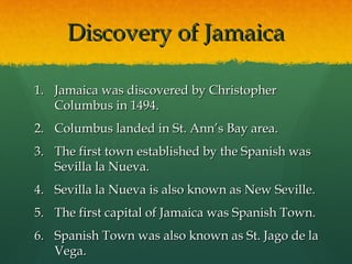 Discovery of Jamaica

1. Jamaica was discovered by Christopher
   Columbus in 1494.
2. Columbus landed in St. Ann’s Bay area.
3. The first town established by the Spanish was
   Sevilla la Nueva.
4. Sevilla la Nueva is also known as New Seville.
5. The first capital of Jamaica was Spanish Town.
6. Spanish Town was also known as St. Jago de la
   Vega.
 