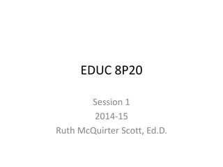 EDUC 8P20 
Session 1 
2014-15 
Ruth McQuirter Scott, Ed.D. 
 