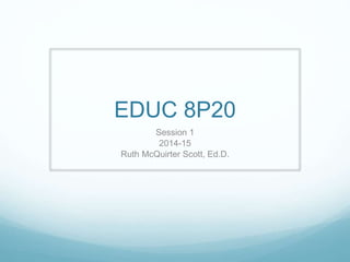 EDUC 8P20 
Session 1 
2014-15 
Ruth McQuirter Scott, Ed.D. 
 