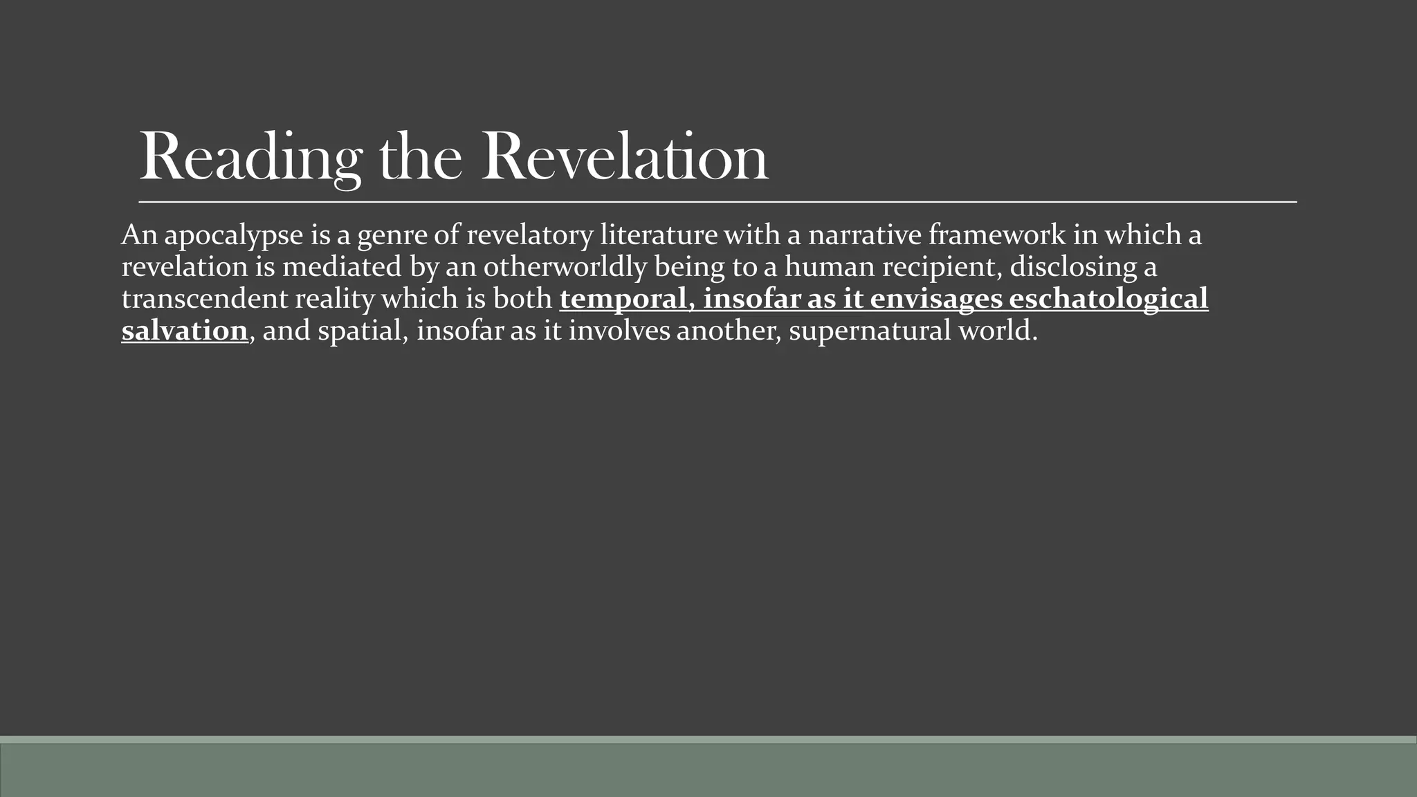Reading the Revelation
An apocalypse is a genre of revelatory literature with a narrative framework in which a
revelation is mediated by an otherworldly being to a human recipient, disclosing a
transcendent reality which is both temporal, insofar as it envisages eschatological
salvation, and spatial, insofar as it involves another, supernatural world.
 
