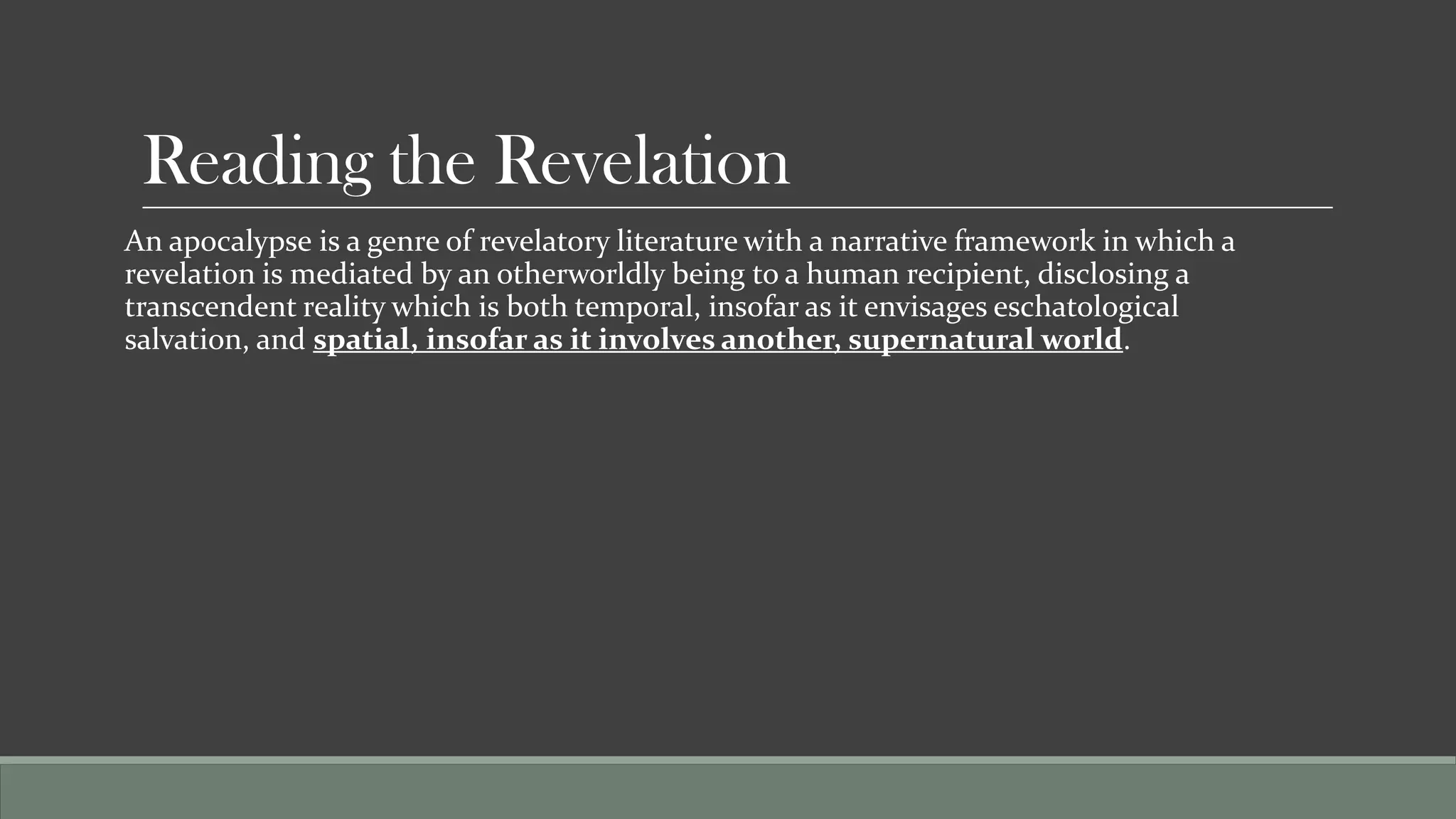 Reading the Revelation
An apocalypse is a genre of revelatory literature with a narrative framework in which a
revelation is mediated by an otherworldly being to a human recipient, disclosing a
transcendent reality which is both temporal, insofar as it envisages eschatological
salvation, and spatial, insofar as it involves another, supernatural world.
 