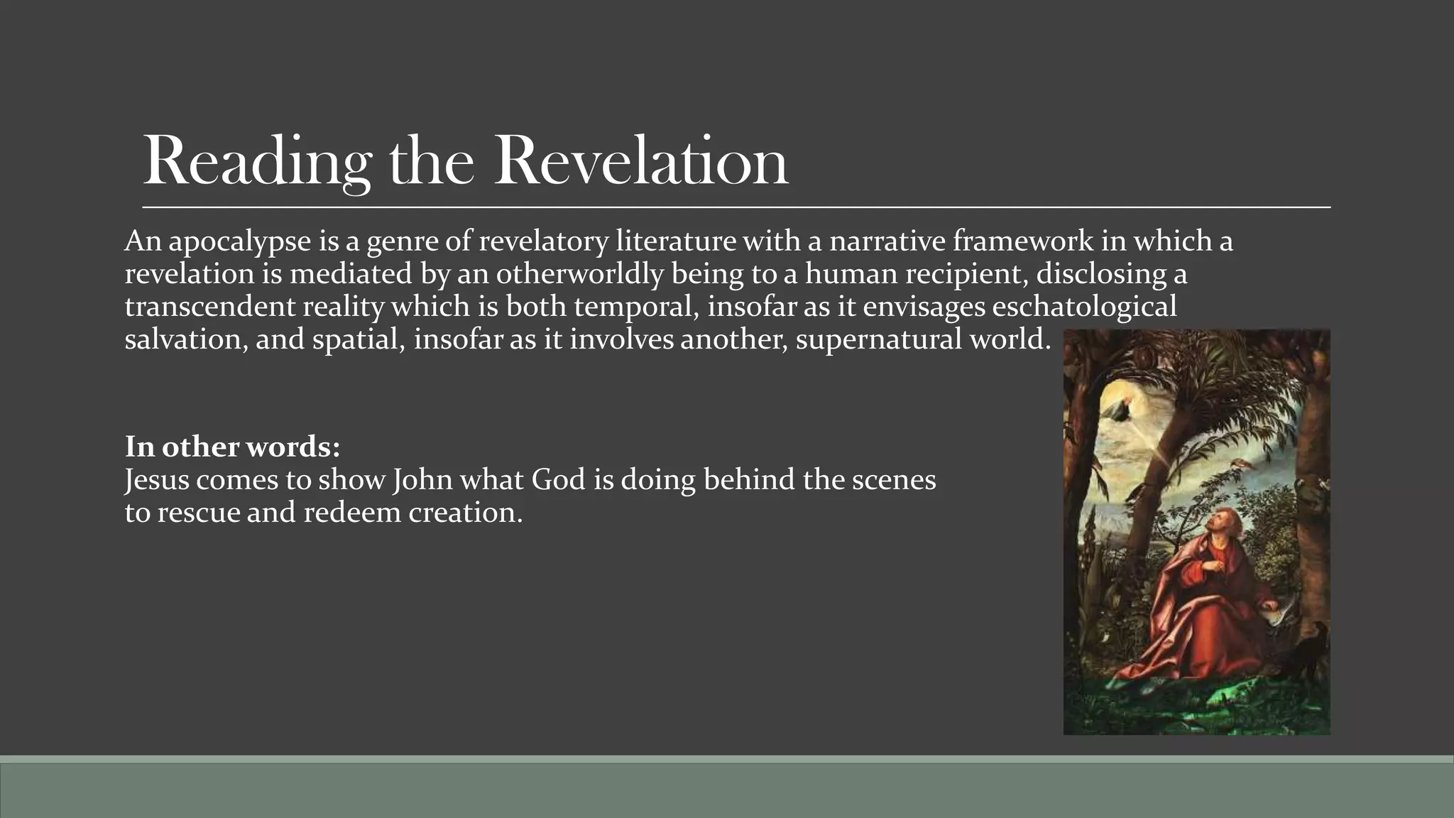 Reading the Revelation
An apocalypse is a genre of revelatory literature with a narrative framework in which a
revelation is mediated by an otherworldly being to a human recipient, disclosing a
transcendent reality which is both temporal, insofar as it envisages eschatological
salvation, and spatial, insofar as it involves another, supernatural world.


In other words:
Jesus comes to show John what God is doing behind the scenes
to rescue and redeem creation.
 