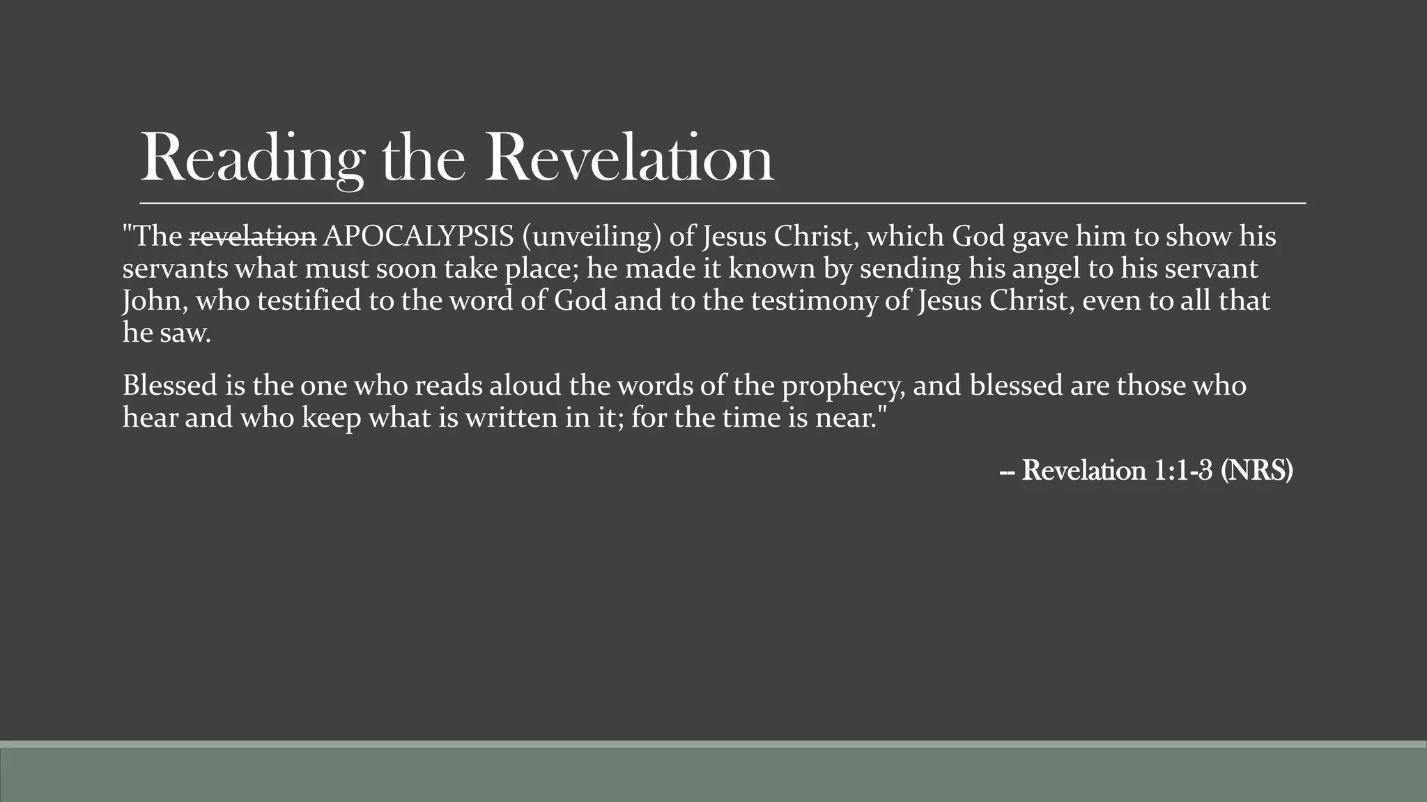 Reading the Revelation
"The revelation APOCALYPSIS (unveiling) of Jesus Christ, which God gave him to show his
servants what must soon take place; he made it known by sending his angel to his servant
John, who testified to the word of God and to the testimony of Jesus Christ, even to all that
he saw.
Blessed is the one who reads aloud the words of the prophecy, and blessed are those who
hear and who keep what is written in it; for the time is near."
                                                                      -- Revelation 1:1-3 (NRS)
 